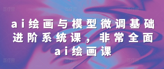 全面掌握AI绘画与模型微调：68节进阶系统课程-小伟资源网