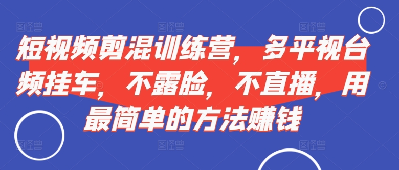短视频混剪训练营：多平台视频挂车，无需露脸直播，轻松赚钱方法-小伟资源网