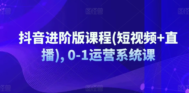 抖音短视频与直播运营：从0到1的全面系统进阶课程-小伟资源网