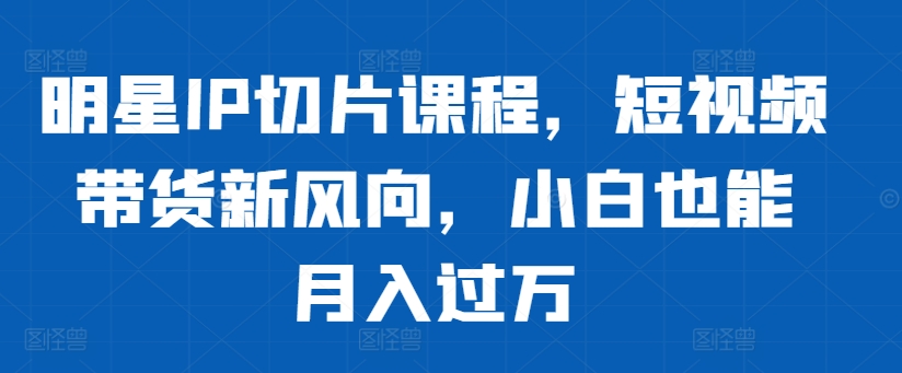 明星IP切片课程：短视频带货新趋势，小白轻松月入过万-小伟资源网
