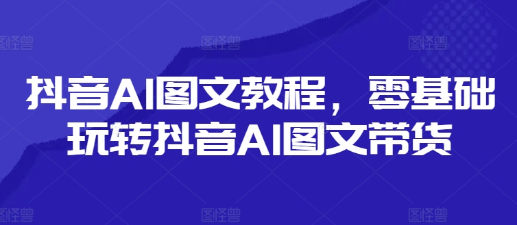 零基础抖音AI图文带货教程：轻松掌握技巧，玩转短视频营销-小伟资源网