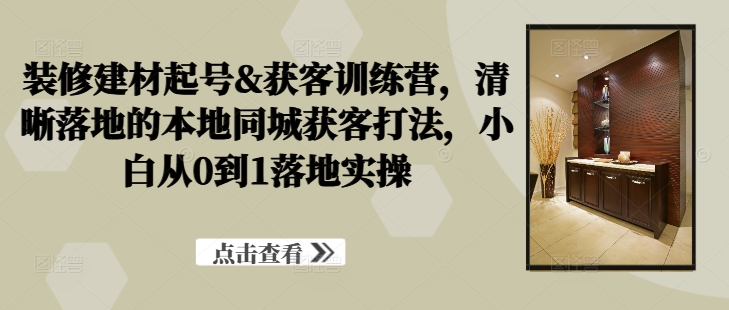 《装修建材新手必学：本地同城获客实操训练营，从0到1快速起号》-小伟资源网