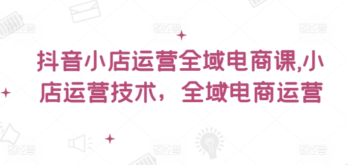 抖音小店全域电商运营实战课程：掌握小店技术与全域电商策略-小伟资源网