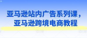 亚马逊跨境电商广告策略与实战教程:站内广告系列课程全解析-小伟资源网