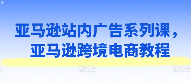 亚马逊跨境电商广告策略与实战教程：站内广告系列课程全解析-小伟资源网