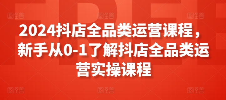 2024抖店全品类运营实战：新手0-1快速入门指南-小伟资源网