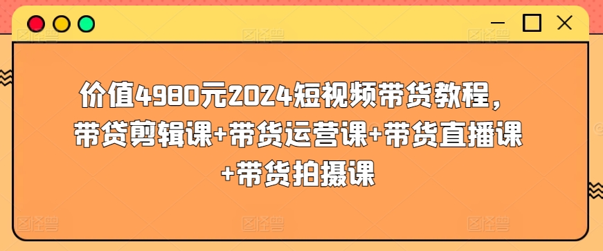 \”2024短视频带货全攻略：剪辑+运营+直播+拍摄，4980元课程限时放送\”-小伟资源网