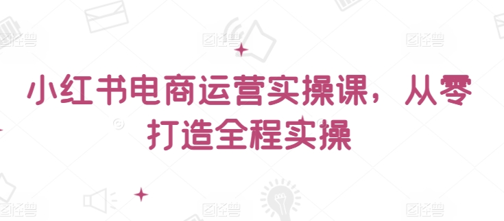 小红书电商运营实战：零基础到精通全流程实操指南-小伟资源网