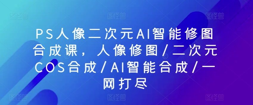 \”PS人像修图与二次元AI合成全能课：从精修到COS一键搞定\”-小伟资源网
