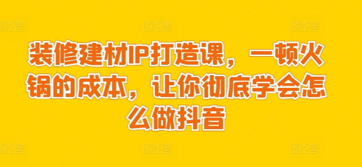 50元学抖音装修IP课：一顿火锅钱打造爆款建材号-小伟资源网